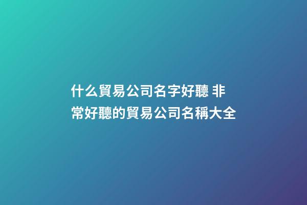 什么貿易公司名字好聽 非常好聽的貿易公司名稱大全